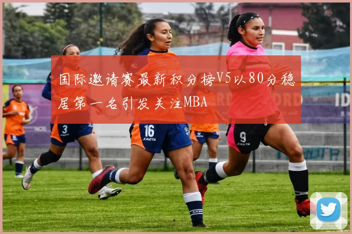 国际邀请赛最新积分榜V5以80分稳居第一名引发关注MBA