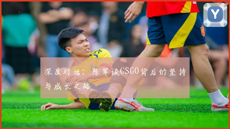 深度对话：陈军谈CSGO背后的坚持与成长之路