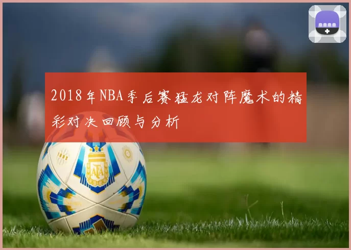 2018年NBA季后赛猛龙对阵魔术的精彩对决回顾与分析
