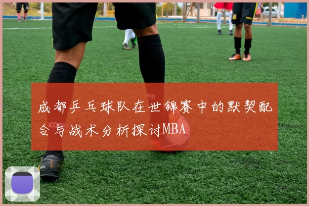 成都乒乓球队在世锦赛中的默契配合与战术分析探讨MBA