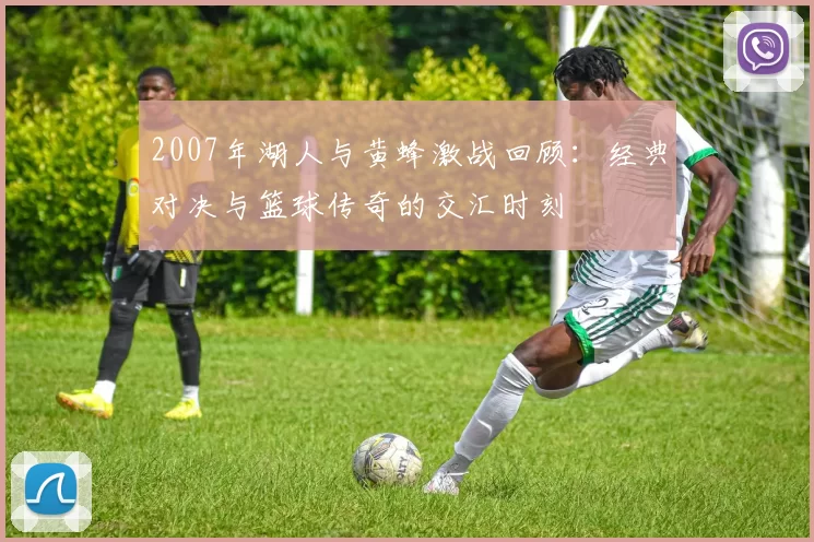 2007年湖人与黄蜂激战回顾：经典对决与篮球传奇的交汇时刻