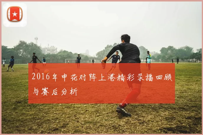 2016年申花对阵上港精彩录播回顾与赛后分析