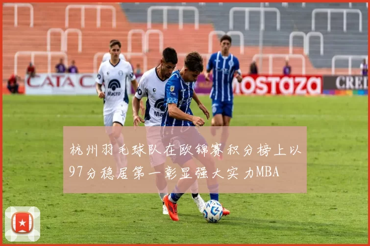 杭州羽毛球队在欧锦赛积分榜上以97分稳居第一彰显强大实力MBA