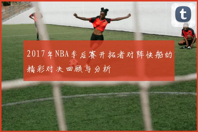 2017年NBA季后赛开拓者对阵快船的精彩对决回顾与分析