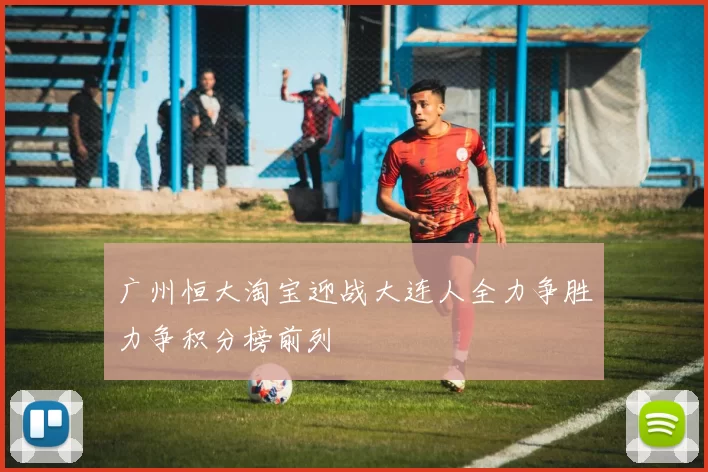 广州恒大淘宝迎战大连人全力争胜力争积分榜前列