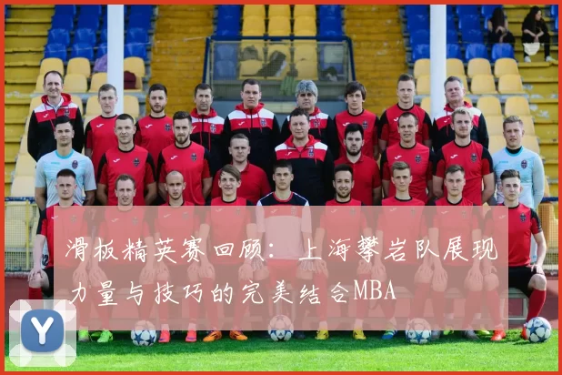 滑板精英赛回顾：上海攀岩队展现力量与技巧的完美结合MBA