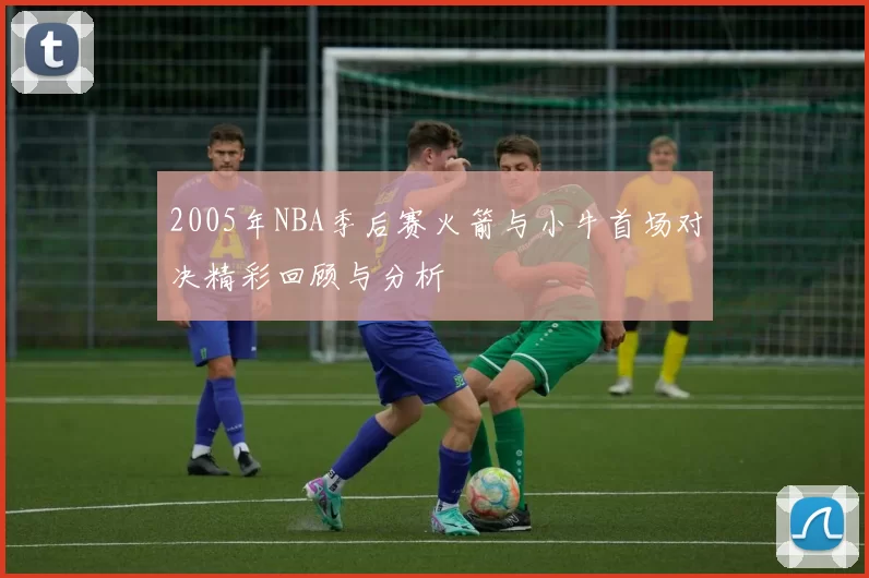 2005年NBA季后赛火箭与小牛首场对决精彩回顾与分析
