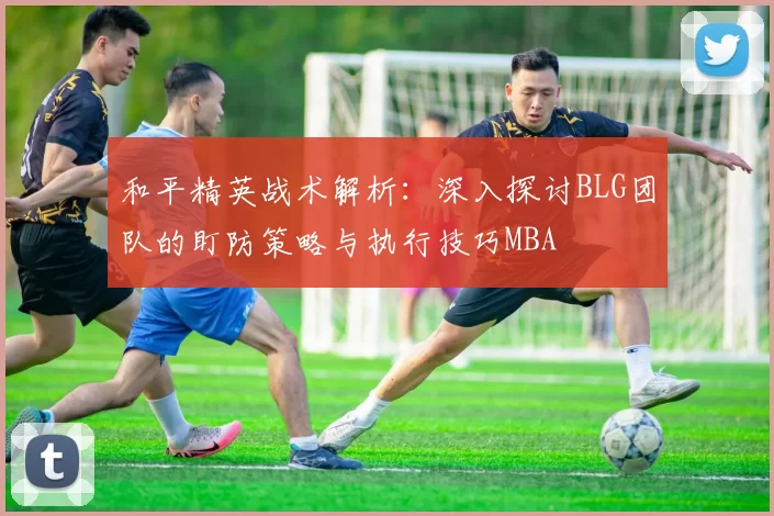 和平精英战术解析：深入探讨BLG团队的盯防策略与执行技巧MBA