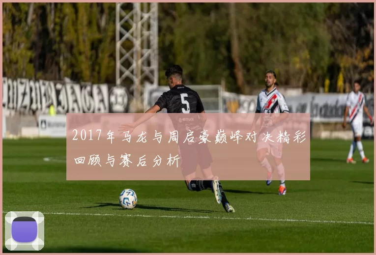 2017年马龙与周启豪巅峰对决精彩回顾与赛后分析