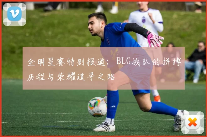 全明星赛特别报道：BLG战队的拼搏历程与荣耀追寻之路