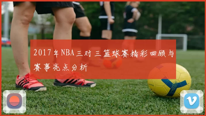 2017年NBA三对三篮球赛精彩回顾与赛事亮点分析